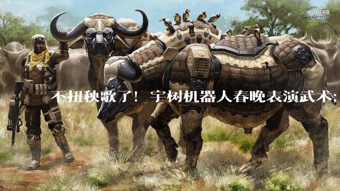 不扭秧歌了!宇树机器人春晚表演武术;今年总台春晚至少有三个机器人“参演”的节目_科技_松延_吴祈