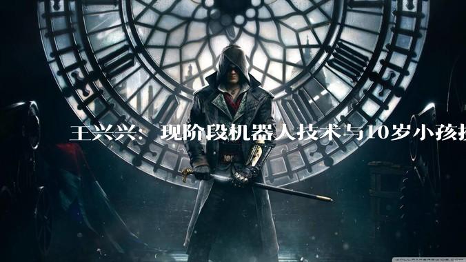 王兴兴:现阶段机器人技术与10岁小孩接近 大规模应用还需时间_宇树_科技_卫诗